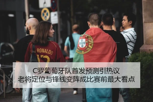 C罗葡萄牙队首发预测引热议 老将定位与锋线变阵成比赛前最大看点